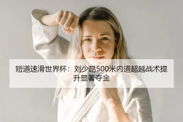 短道速滑世界杯：刘少昂500米内道超越战术提升显著夺金