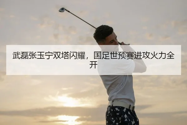 武磊张玉宁双塔闪耀，国足世预赛进攻火力全开